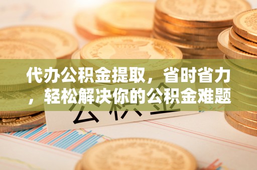 阳谷代办公积金提取，省时省力，轻松解决你的公积金难题