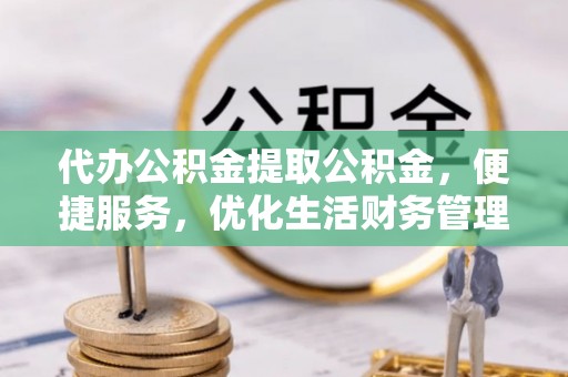 阳谷代办公积金提取公积金，便捷服务，优化生活财务管理