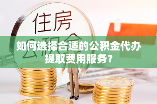 阳谷如何选择合适的公积金代办提取费用服务？