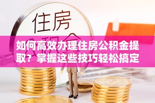 阳谷如何高效办理住房公积金提取？掌握这些技巧轻松搞定