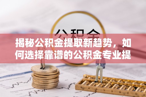 阳谷揭秘公积金提取新趋势，如何选择靠谱的公积金专业提取代办服务