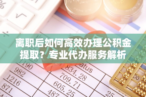 阳谷离职后如何高效办理公积金提取？专业代办服务解析