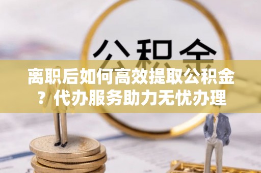 阳谷离职后如何高效提取公积金？代办服务助力无忧办理