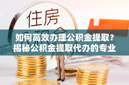 阳谷如何高效办理公积金提取？揭秘公积金提取代办的专业服务