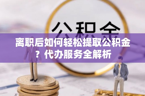 阳谷离职后如何轻松提取公积金？代办服务全解析