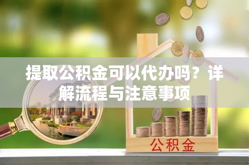 阳谷提取公积金可以代办吗？详解流程与注意事项
