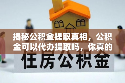 阳谷揭秘公积金提取真相，公积金可以代办提取吗，你真的了解吗？