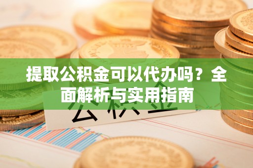 阳谷提取公积金可以代办吗？全面解析与实用指南
