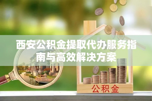 阳谷西安公积金提取代办服务指南与高效解决方案