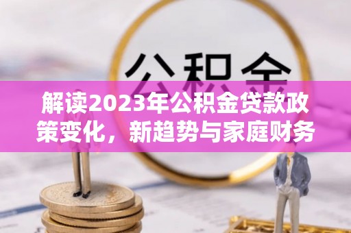 阳谷解读2023年公积金贷款政策变化，新趋势与家庭财务规划的影响