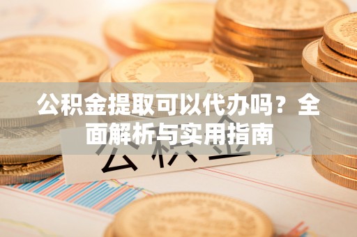 阳谷公积金提取可以代办吗？全面解析与实用指南