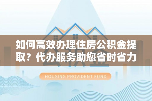 阳谷如何高效办理住房公积金提取？代办服务助您省时省力