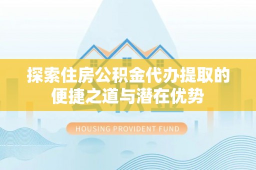 阳谷探索住房公积金代办提取的便捷之道与潜在优势