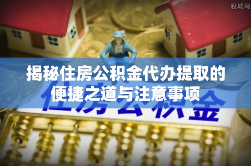 阳谷揭秘住房公积金代办提取的便捷之道与注意事项