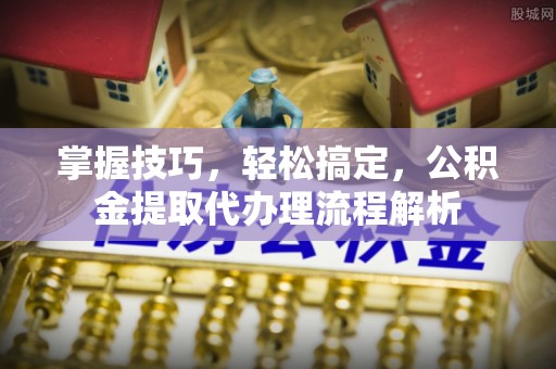 阳谷掌握技巧，轻松搞定，公积金提取代办理流程解析