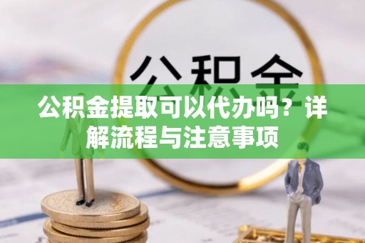 阳谷公积金提取可以代办吗？详解流程与注意事项