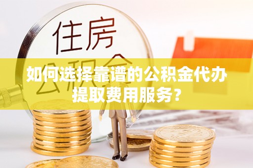 阳谷如何选择靠谱的公积金代办提取费用服务？