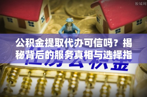 阳谷公积金提取代办可信吗？揭秘背后的服务真相与选择指南