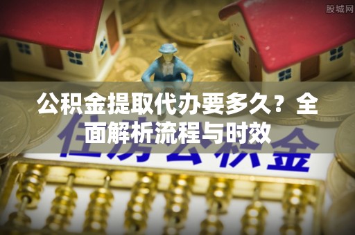 阳谷公积金提取代办要多久？全面解析流程与时效