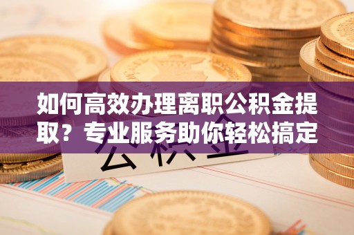 阳谷如何高效办理离职公积金提取？专业服务助你轻松搞定