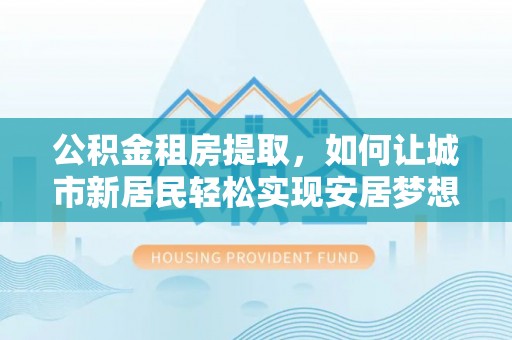 阳谷公积金租房提取，如何让城市新居民轻松实现安居梦想
