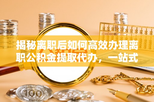 阳谷揭秘离职后如何高效办理离职公积金提取代办，一站式服务全解析
