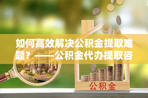 阳谷如何高效解决公积金提取难题？——公积金代办提取咨询服务全解析