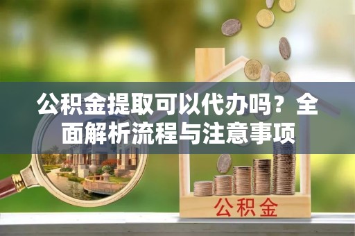 阳谷公积金提取可以代办吗？全面解析流程与注意事项