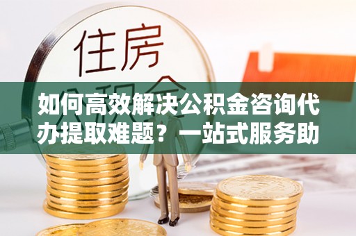 阳谷如何高效解决公积金咨询代办提取难题？一站式服务助您轻松搞定