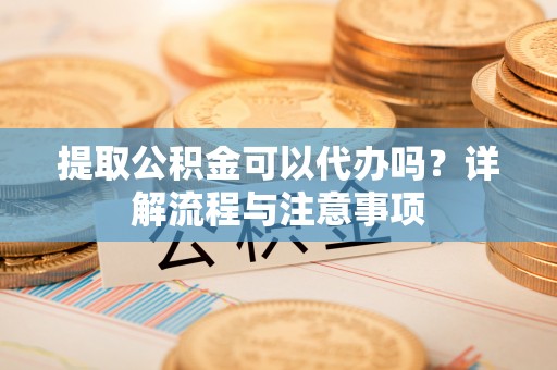 阳谷提取公积金可以代办吗？详解流程与注意事项