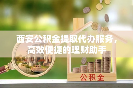 阳谷西安公积金提取代办服务，高效便捷的理财助手