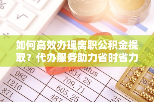 阳谷如何高效办理离职公积金提取？代办服务助力省时省力