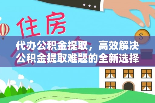 阳谷代办公积金提取，高效解决公积金提取难题的全新选择