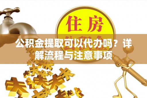 阳谷公积金提取可以代办吗？详解流程与注意事项