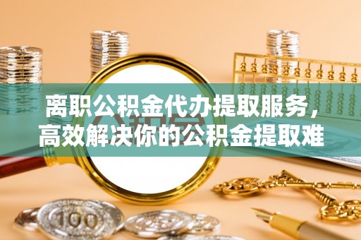阳谷离职公积金代办提取服务，高效解决你的公积金提取难题