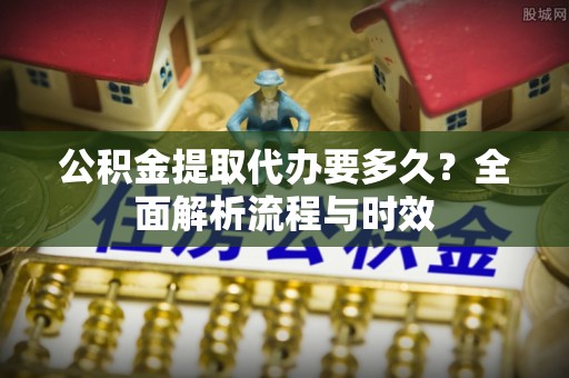 阳谷公积金提取代办要多久？全面解析流程与时效