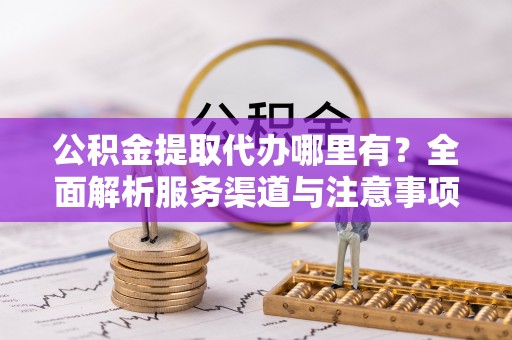 阳谷公积金提取代办哪里有？全面解析服务渠道与注意事项