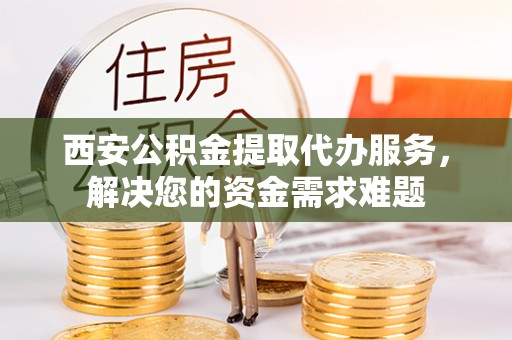 阳谷西安公积金提取代办服务，解决您的资金需求难题