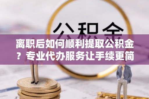 阳谷离职后如何顺利提取公积金？专业代办服务让手续更简单