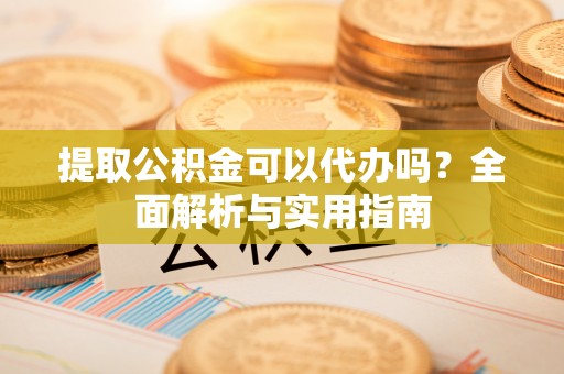 阳谷提取公积金可以代办吗？全面解析与实用指南