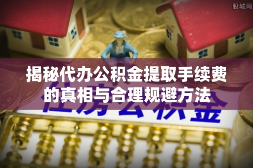 阳谷揭秘代办公积金提取手续费的真相与合理规避方法