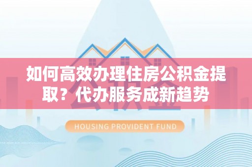 阳谷如何高效办理住房公积金提取？代办服务成新趋势