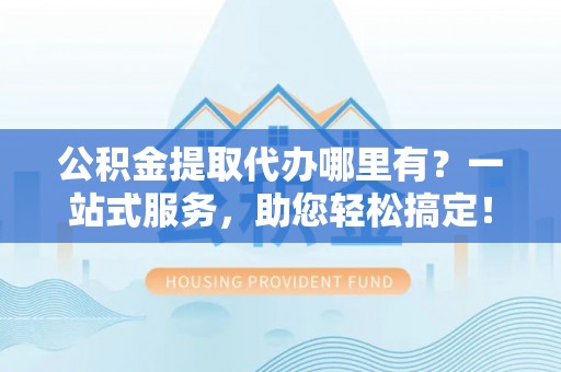 阳谷公积金提取代办哪里有？一站式服务，助您轻松搞定！