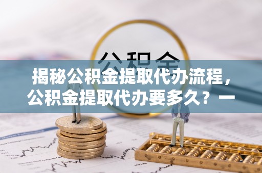 阳谷揭秘公积金提取代办流程，公积金提取代办要多久？一文读懂