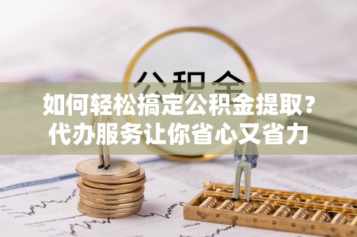 阳谷如何轻松搞定公积金提取？代办服务让你省心又省力