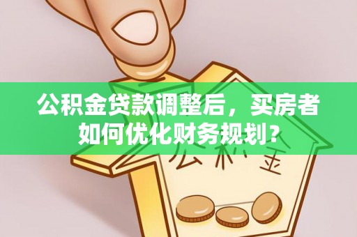 阳谷公积金贷款调整后，买房者如何优化财务规划？