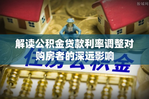 阳谷解读公积金贷款利率调整对购房者的深远影响
