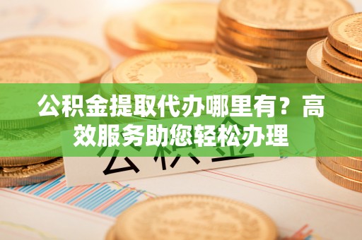 阳谷公积金提取代办哪里有？高效服务助您轻松办理