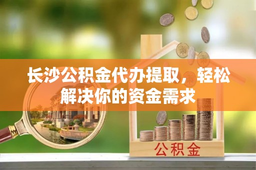 阳谷长沙公积金代办提取，轻松解决你的资金需求