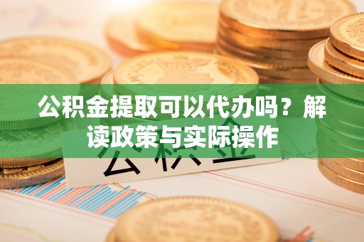 阳谷公积金提取可以代办吗？解读政策与实际操作